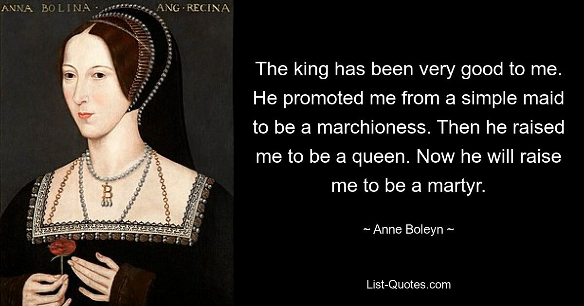 The king has been very good to me. He promoted me from a simple maid to be a marchioness. Then he raised me to be a queen. Now he will raise me to be a martyr. — © Anne Boleyn