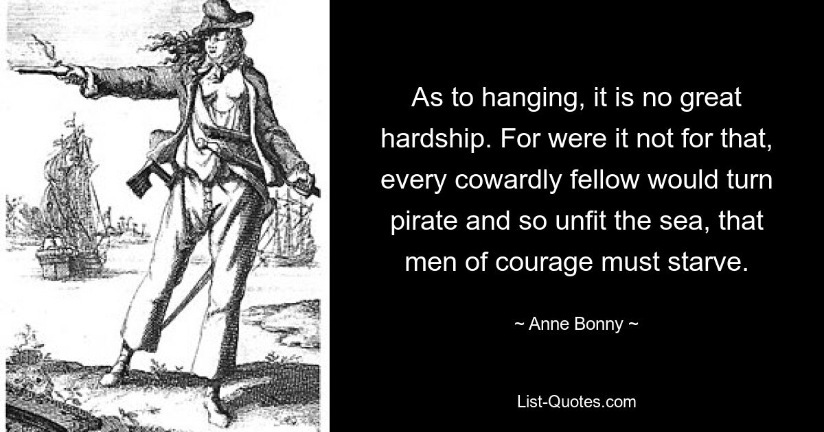 As to hanging, it is no great hardship. For were it not for that, every cowardly fellow would turn pirate and so unfit the sea, that men of courage must starve. — © Anne Bonny