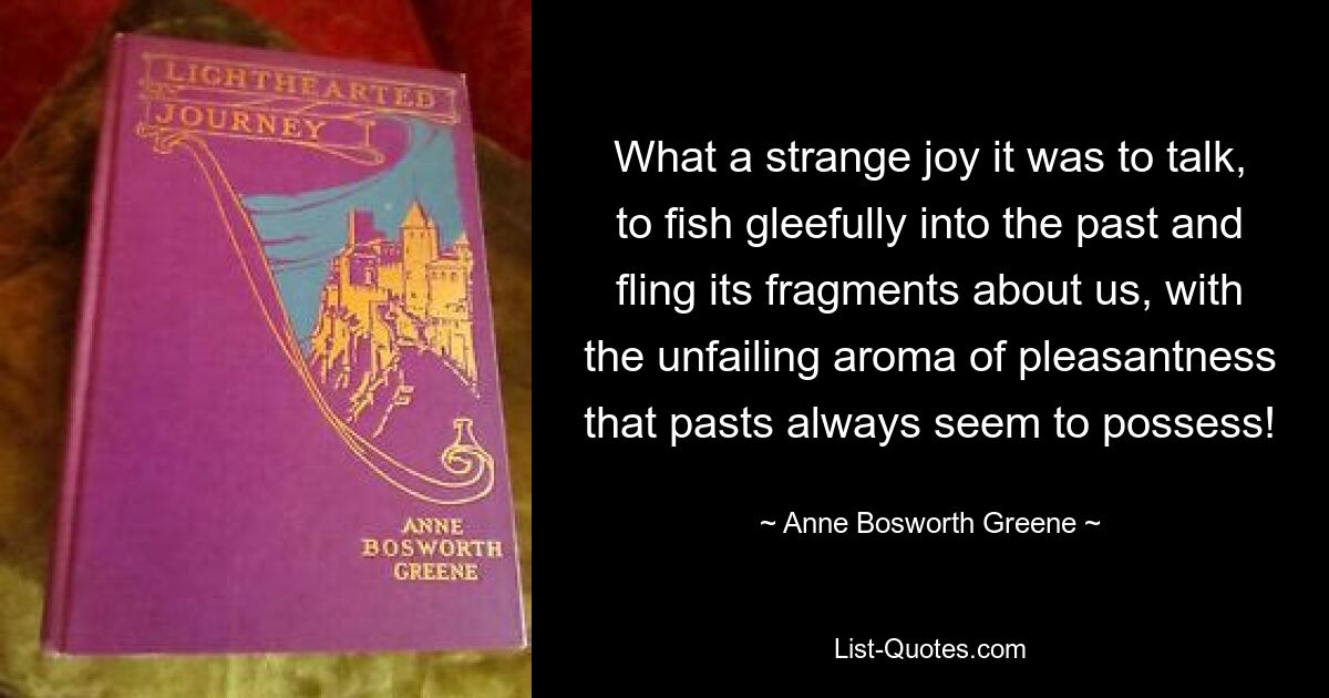 What a strange joy it was to talk, to fish gleefully into the past and fling its fragments about us, with the unfailing aroma of pleasantness that pasts always seem to possess! — © Anne Bosworth Greene