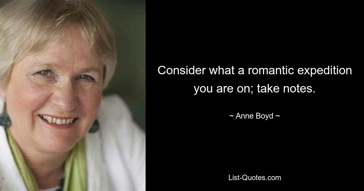 Consider what a romantic expedition you are on; take notes. — © Anne Boyd