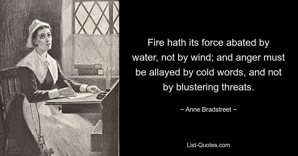 Fire hath its force abated by water, not by wind; and anger must be allayed by cold words, and not by blustering threats. — © Anne Bradstreet