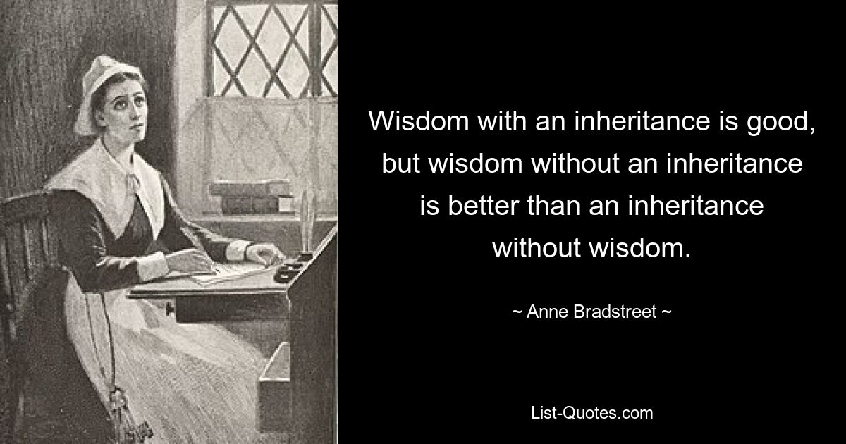 Wisdom with an inheritance is good, but wisdom without an inheritance is better than an inheritance without wisdom. — © Anne Bradstreet