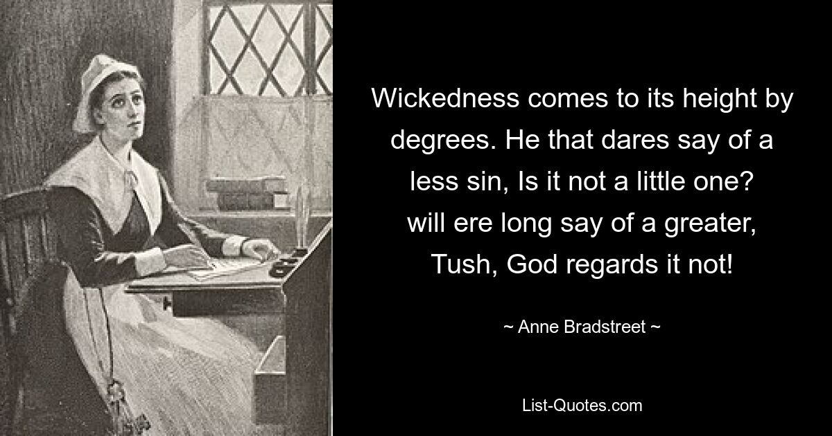 Wickedness comes to its height by degrees. He that dares say of a less sin, Is it not a little one? will ere long say of a greater, Tush, God regards it not! — © Anne Bradstreet