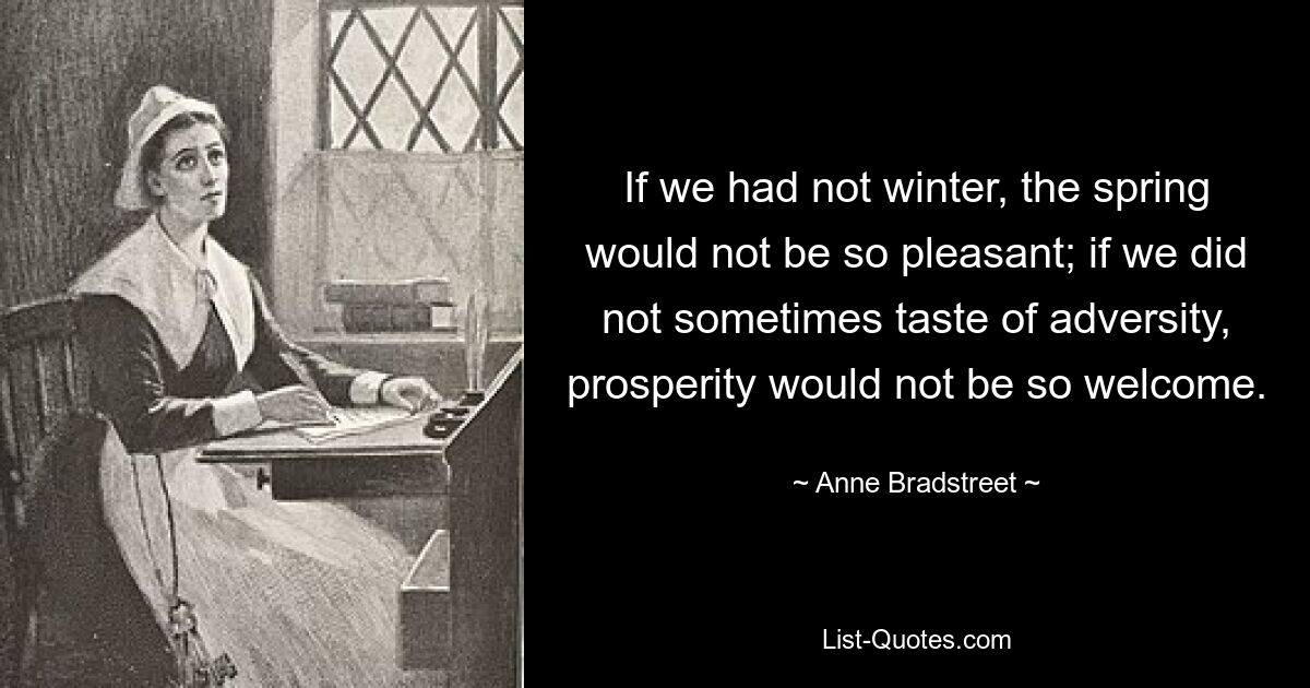 If we had not winter, the spring would not be so pleasant; if we did not sometimes taste of adversity, prosperity would not be so welcome. — © Anne Bradstreet