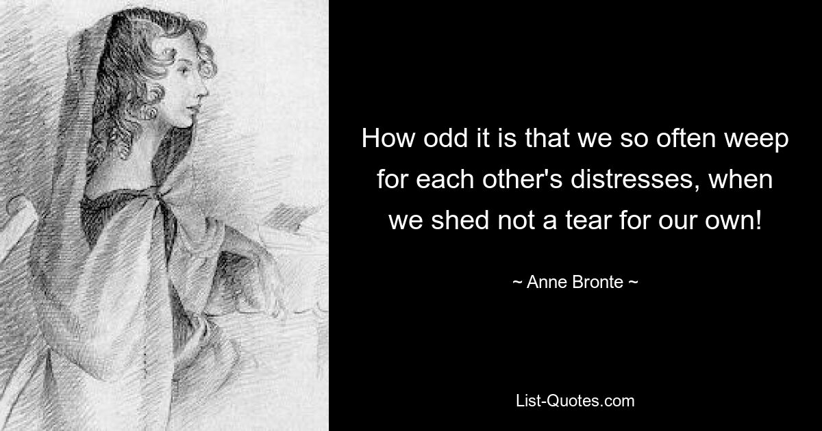 How odd it is that we so often weep for each other's distresses, when we shed not a tear for our own! — © Anne Bronte