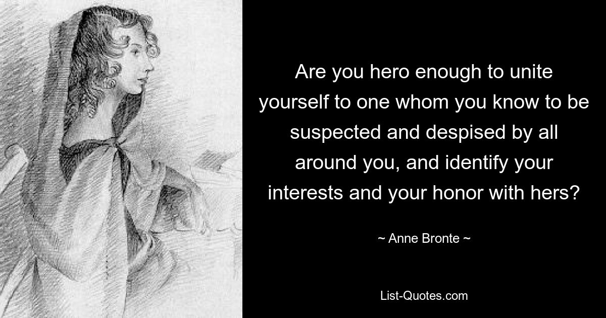 Are you hero enough to unite yourself to one whom you know to be suspected and despised by all around you, and identify your interests and your honor with hers? — © Anne Bronte