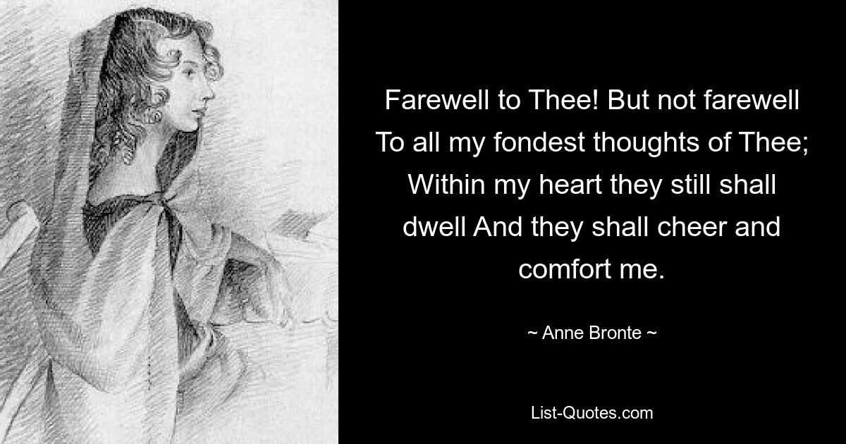 Farewell to Thee! But not farewell To all my fondest thoughts of Thee; Within my heart they still shall dwell And they shall cheer and comfort me. — © Anne Bronte