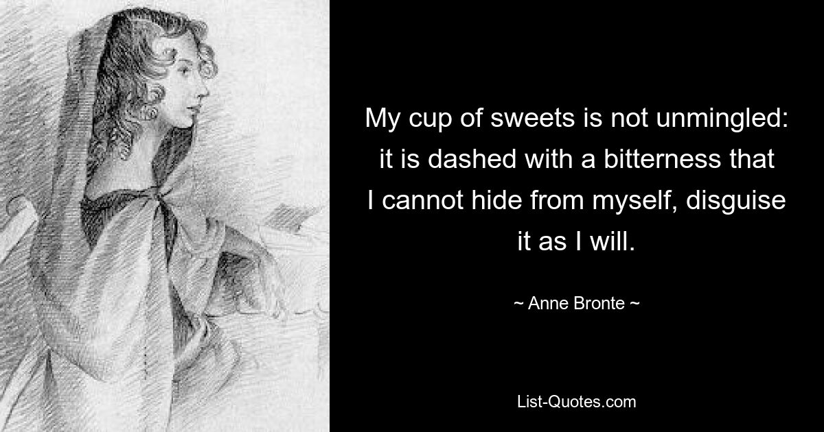 Mein Becher voller Süßigkeiten ist nicht unvermischt: Er ist mit einer Bitterkeit übersät, die ich nicht vor mir selbst verbergen kann, so gut ich will. — © Anne Bronte