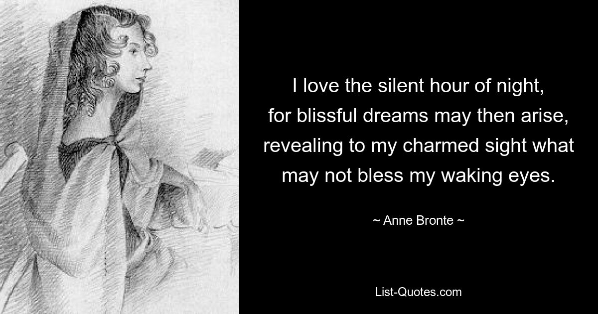 I love the silent hour of night, for blissful dreams may then arise, revealing to my charmed sight what may not bless my waking eyes. — © Anne Bronte