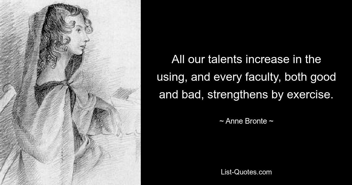 All our talents increase in the using, and every faculty, both good and bad, strengthens by exercise. — © Anne Bronte