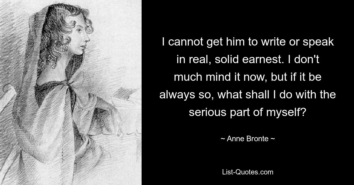 I cannot get him to write or speak in real, solid earnest. I don't much mind it now, but if it be always so, what shall I do with the serious part of myself? — © Anne Bronte