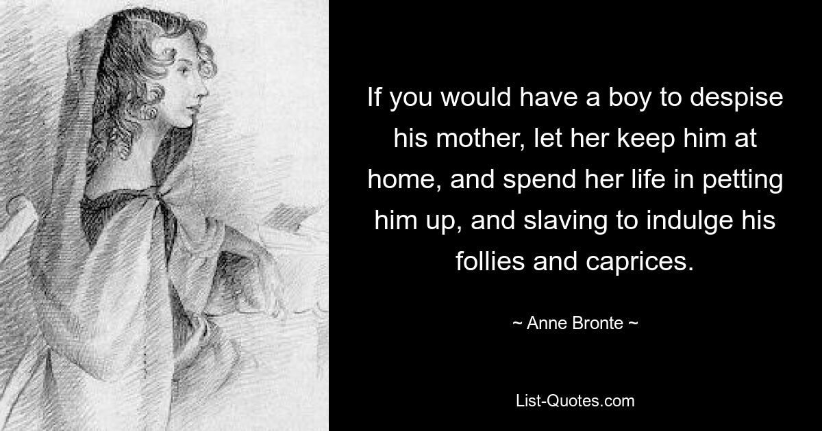 If you would have a boy to despise his mother, let her keep him at home, and spend her life in petting him up, and slaving to indulge his follies and caprices. — © Anne Bronte