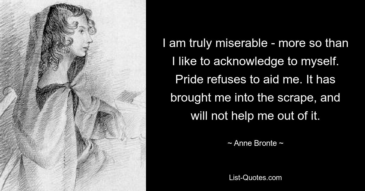 I am truly miserable - more so than I like to acknowledge to myself. Pride refuses to aid me. It has brought me into the scrape, and will not help me out of it. — © Anne Bronte