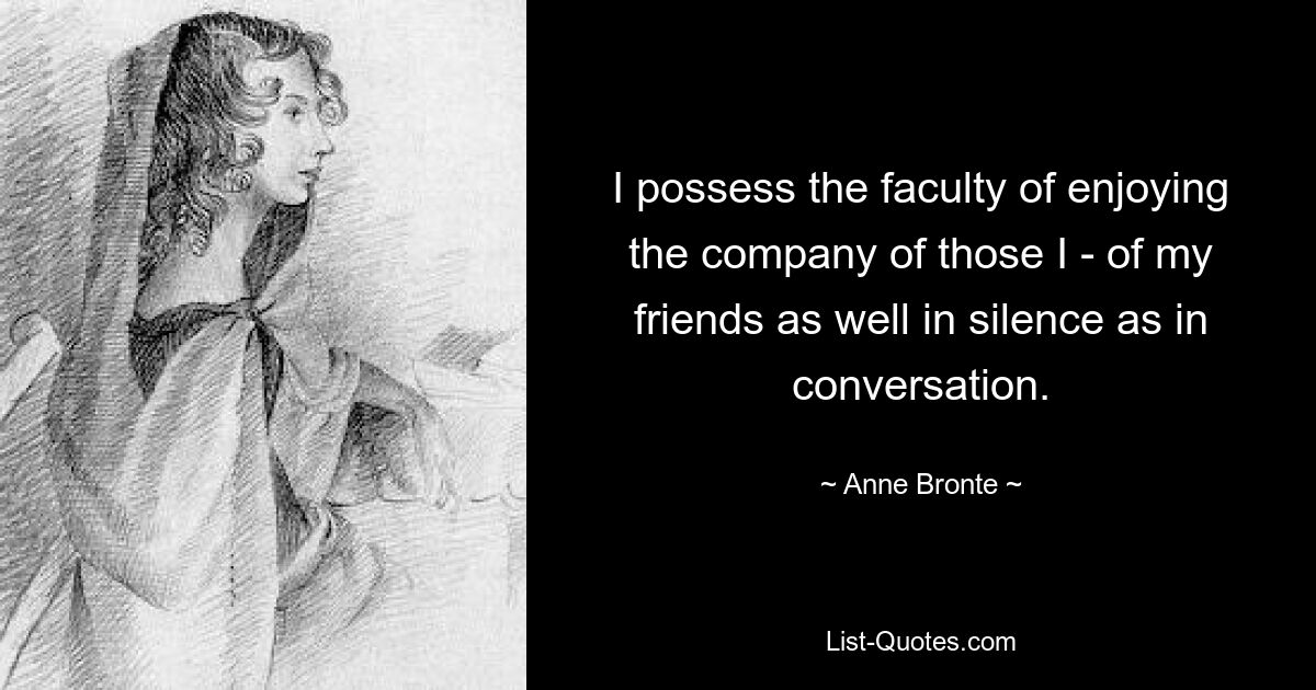 I possess the faculty of enjoying the company of those I - of my friends as well in silence as in conversation. — © Anne Bronte