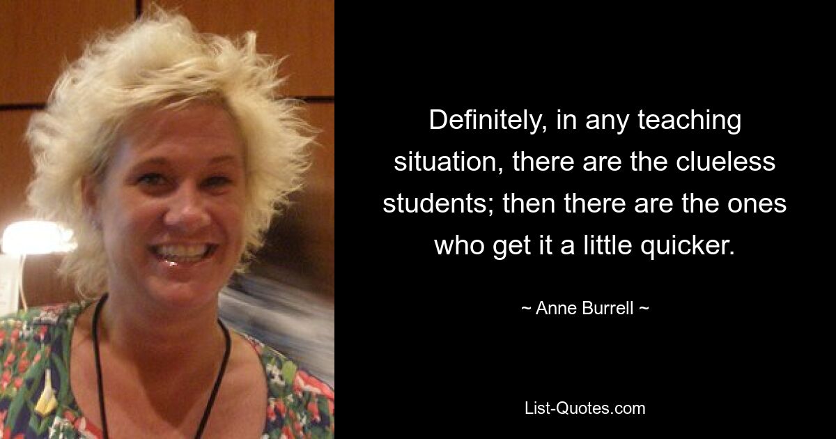 Definitely, in any teaching situation, there are the clueless students; then there are the ones who get it a little quicker. — © Anne Burrell