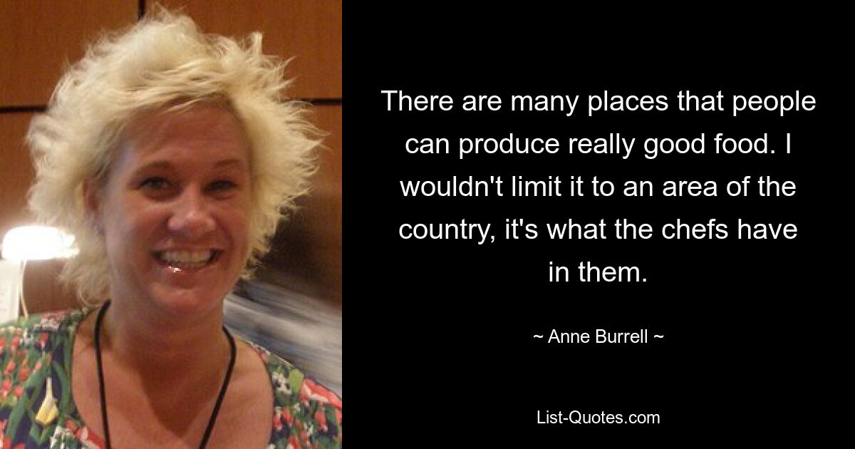 There are many places that people can produce really good food. I wouldn't limit it to an area of the country, it's what the chefs have in them. — © Anne Burrell