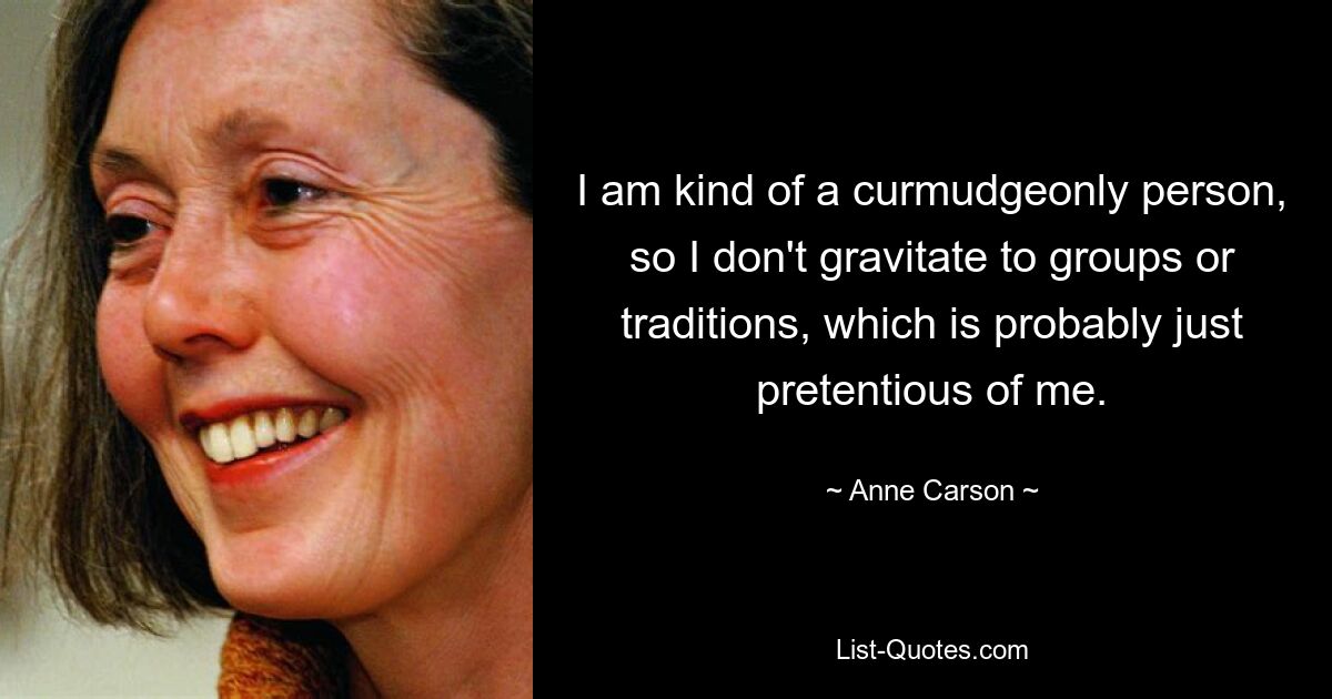 I am kind of a curmudgeonly person, so I don't gravitate to groups or traditions, which is probably just pretentious of me. — © Anne Carson