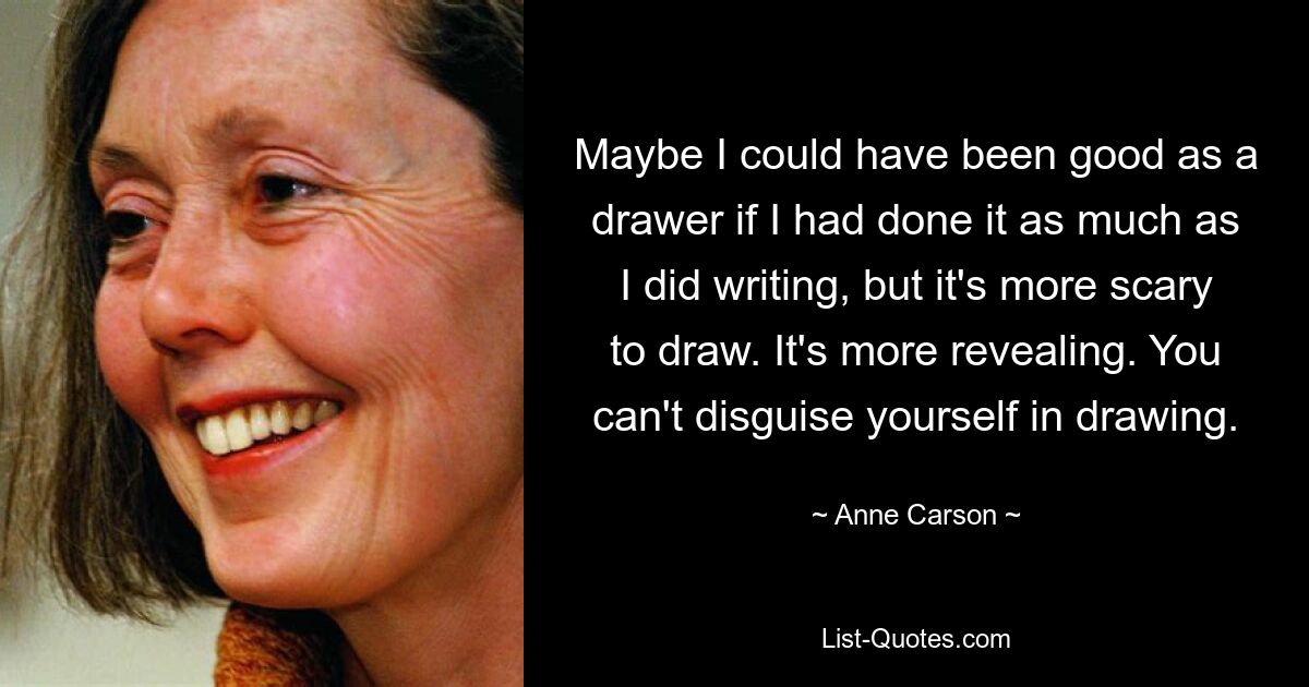 Maybe I could have been good as a drawer if I had done it as much as I did writing, but it's more scary to draw. It's more revealing. You can't disguise yourself in drawing. — © Anne Carson