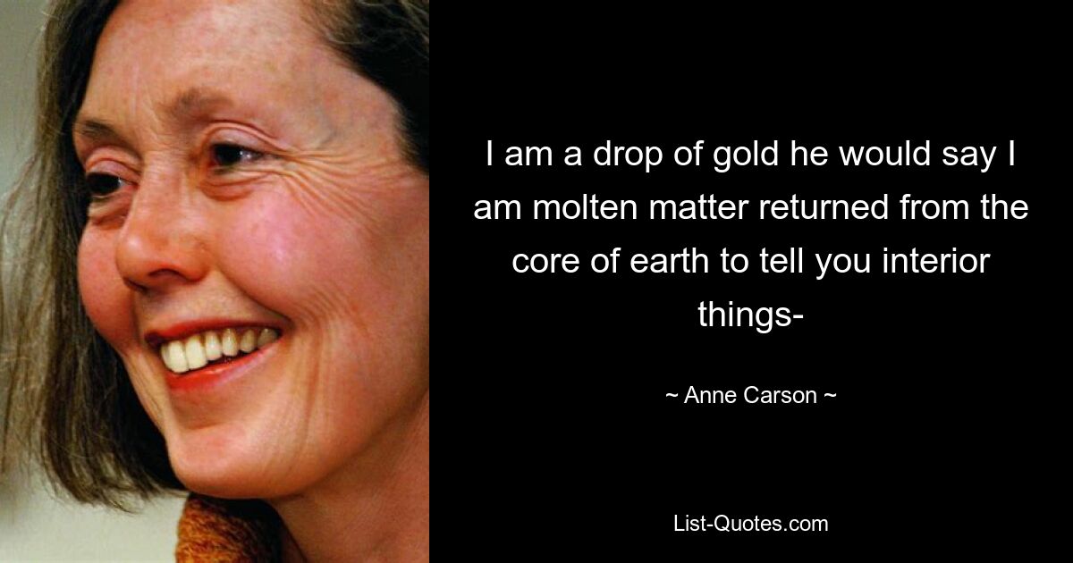 I am a drop of gold he would say I am molten matter returned from the core of earth to tell you interior things- — © Anne Carson