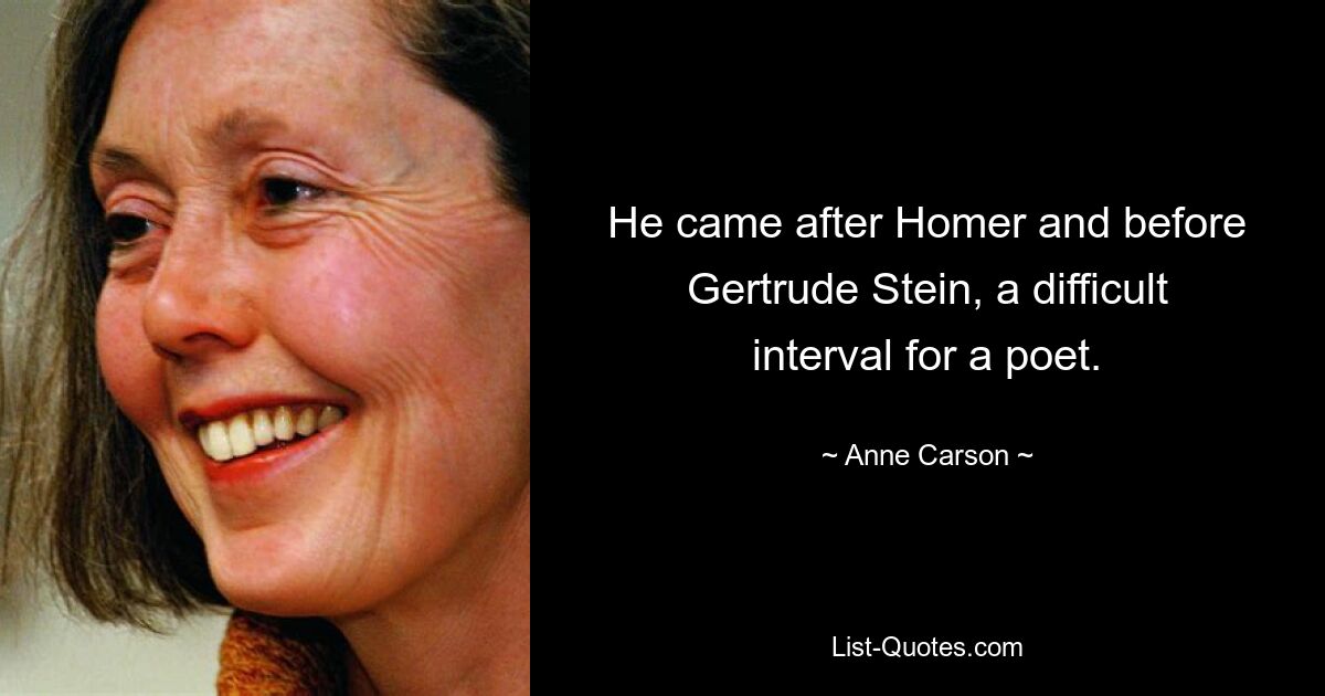 He came after Homer and before Gertrude Stein, a difficult interval for a poet. — © Anne Carson