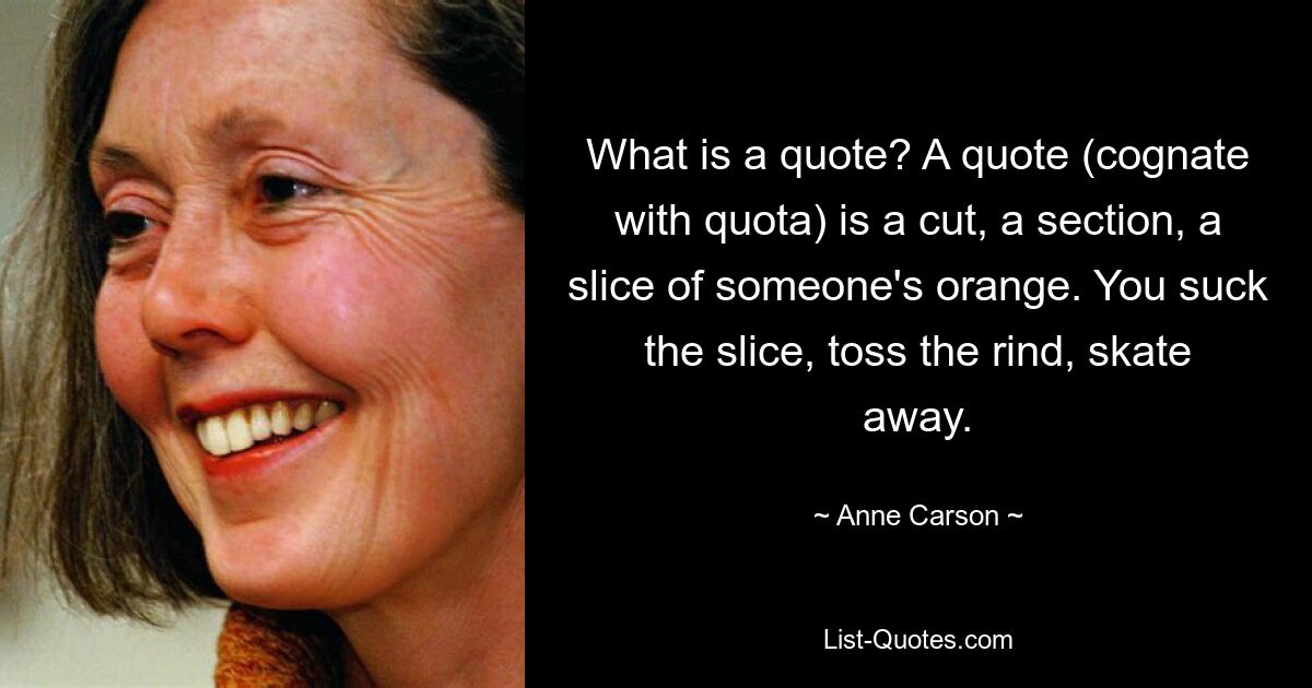 Was ist ein Zitat? Ein Zitat (verwandt mit Quote) ist ein Ausschnitt, ein Abschnitt, eine Scheibe einer Orange. Du lutschst an der Scheibe, wirfst die Schwarte weg und schlittst los. — © Anne Carson