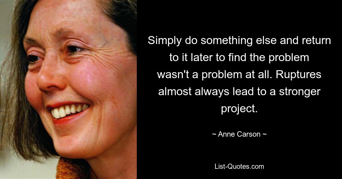 Simply do something else and return to it later to find the problem wasn't a problem at all. Ruptures almost always lead to a stronger project. — © Anne Carson