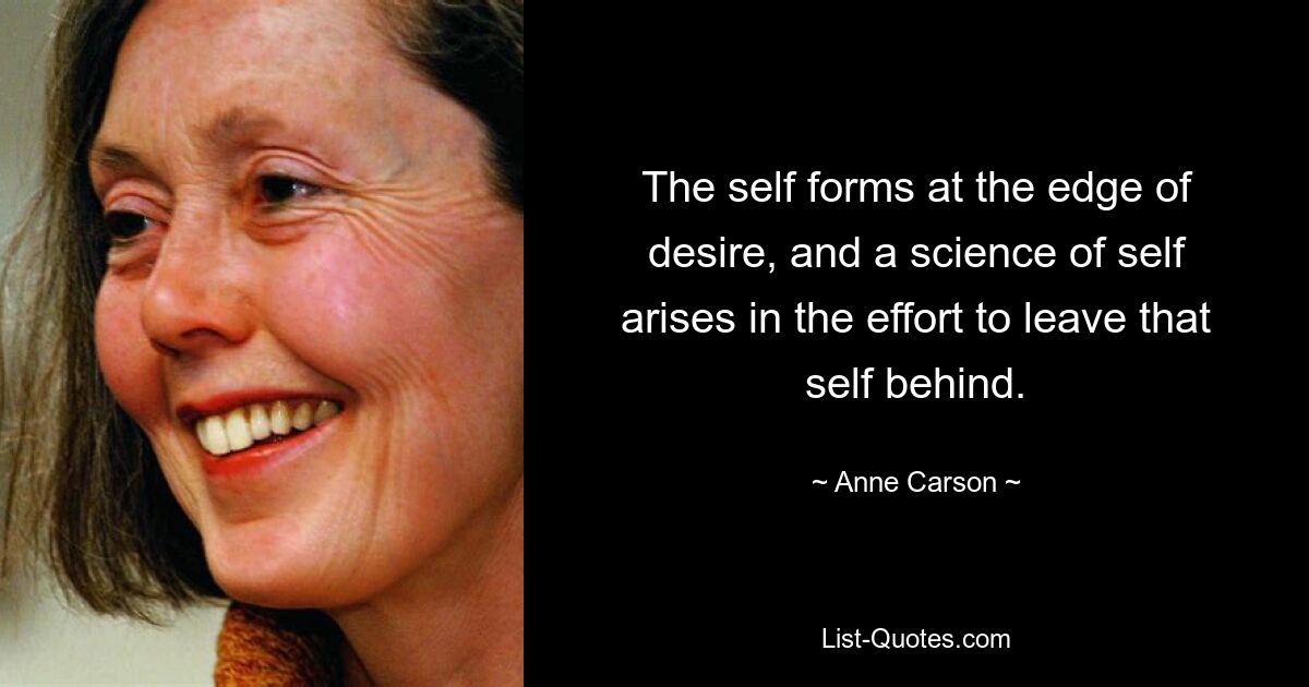 The self forms at the edge of desire, and a science of self arises in the effort to leave that self behind. — © Anne Carson