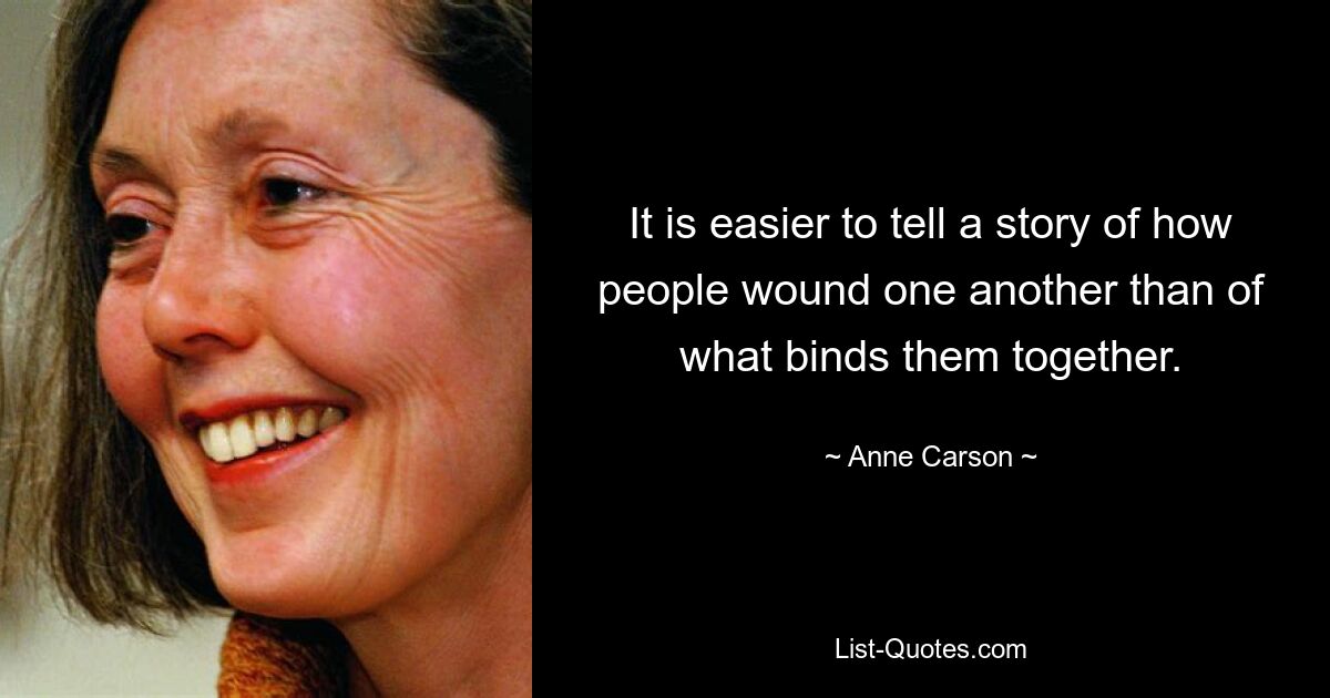 It is easier to tell a story of how people wound one another than of what binds them together. — © Anne Carson