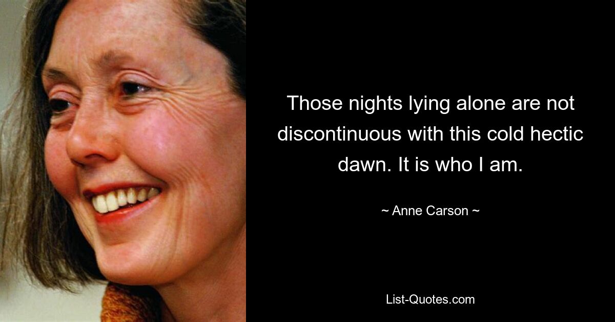 Those nights lying alone are not discontinuous with this cold hectic dawn. It is who I am. — © Anne Carson