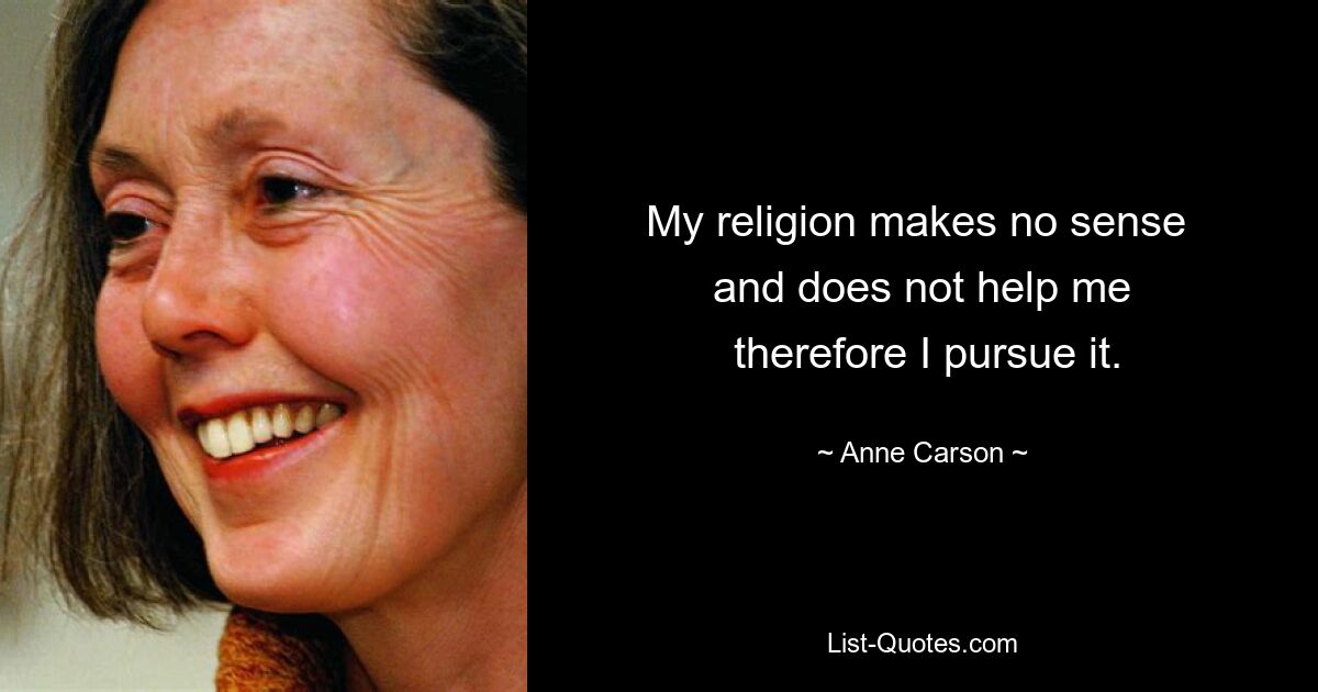 My religion makes no sense 
 and does not help me 
 therefore I pursue it. — © Anne Carson