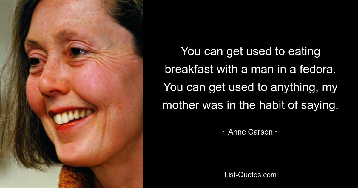 You can get used to eating breakfast with a man in a fedora. You can get used to anything, my mother was in the habit of saying. — © Anne Carson