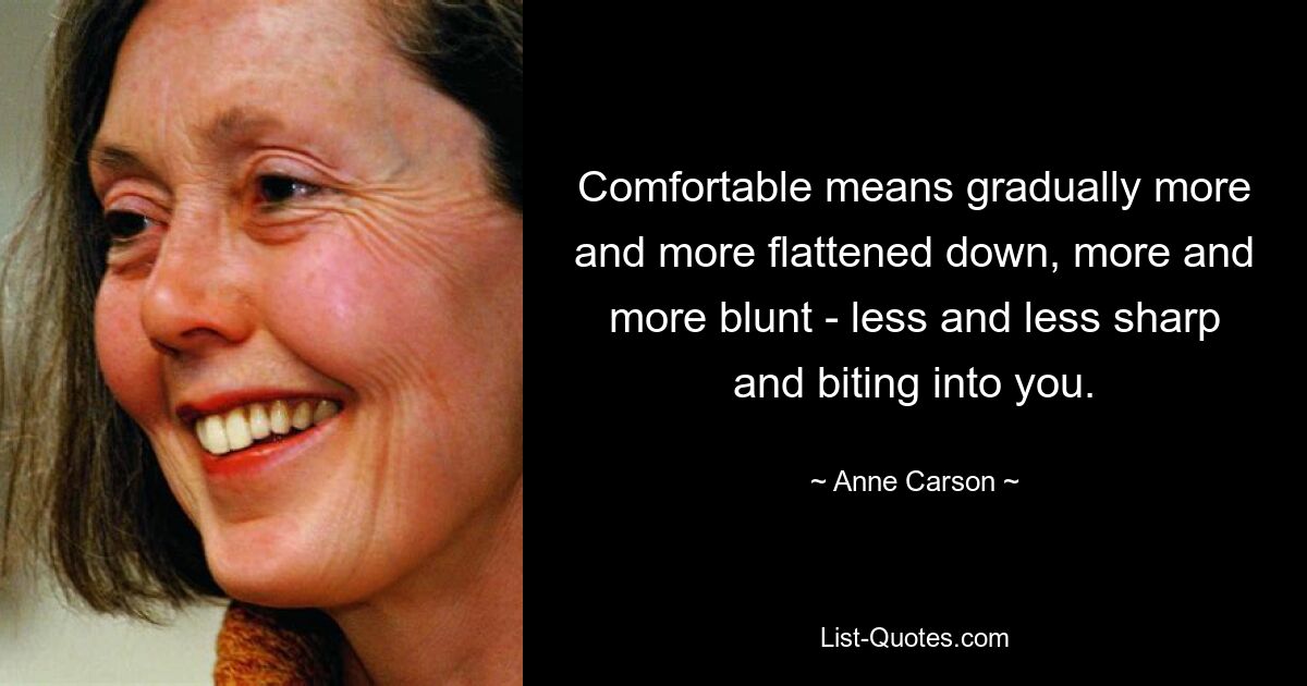 Comfortable means gradually more and more flattened down, more and more blunt - less and less sharp and biting into you. — © Anne Carson