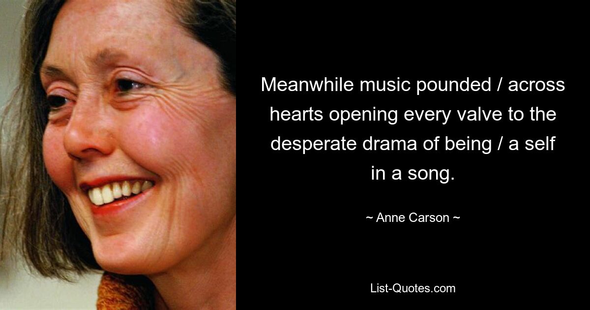 Meanwhile music pounded / across hearts opening every valve to the desperate drama of being / a self in a song. — © Anne Carson