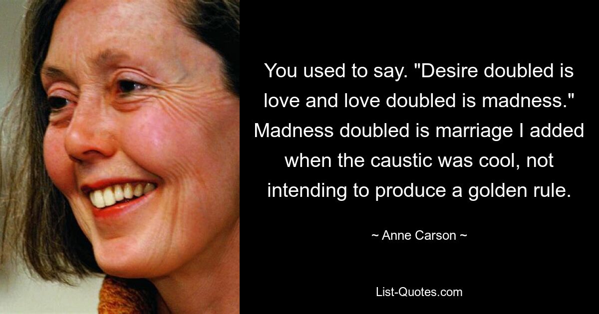 You used to say. "Desire doubled is love and love doubled is madness." Madness doubled is marriage I added when the caustic was cool, not intending to produce a golden rule. — © Anne Carson