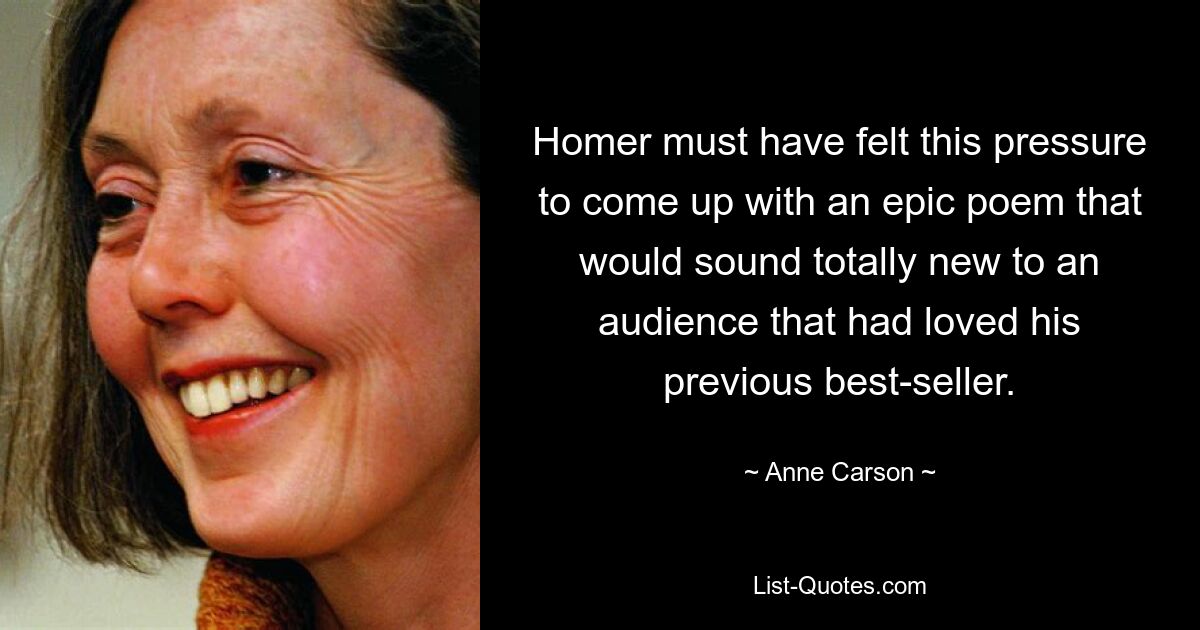 Homer must have felt this pressure to come up with an epic poem that would sound totally new to an audience that had loved his previous best-seller. — © Anne Carson