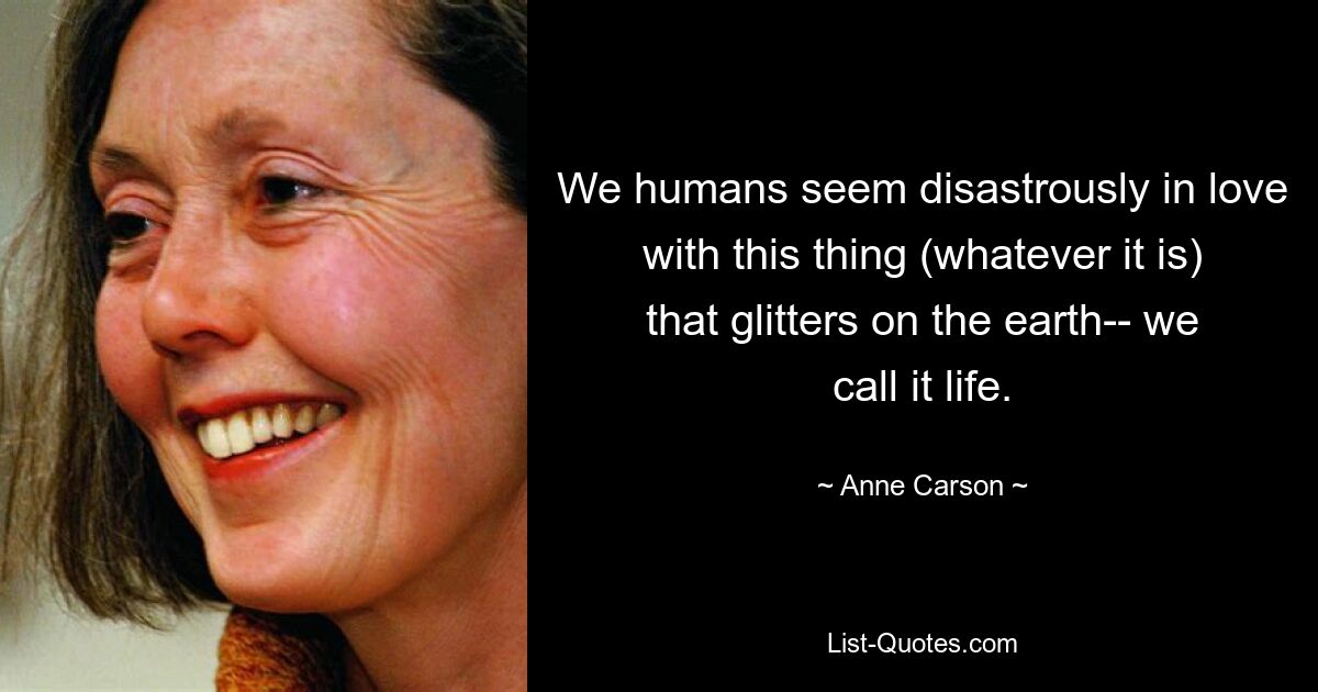 We humans seem disastrously in love with this thing (whatever it is) that glitters on the earth-- we call it life. — © Anne Carson