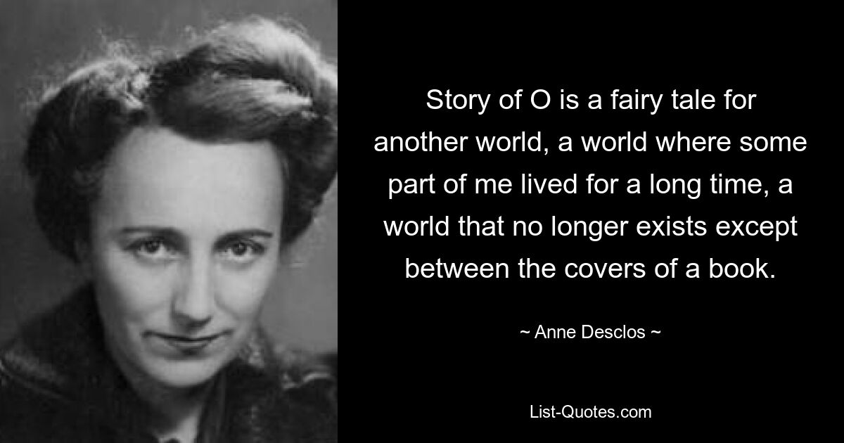 Story of O is a fairy tale for another world, a world where some part of me lived for a long time, a world that no longer exists except between the covers of a book. — © Anne Desclos