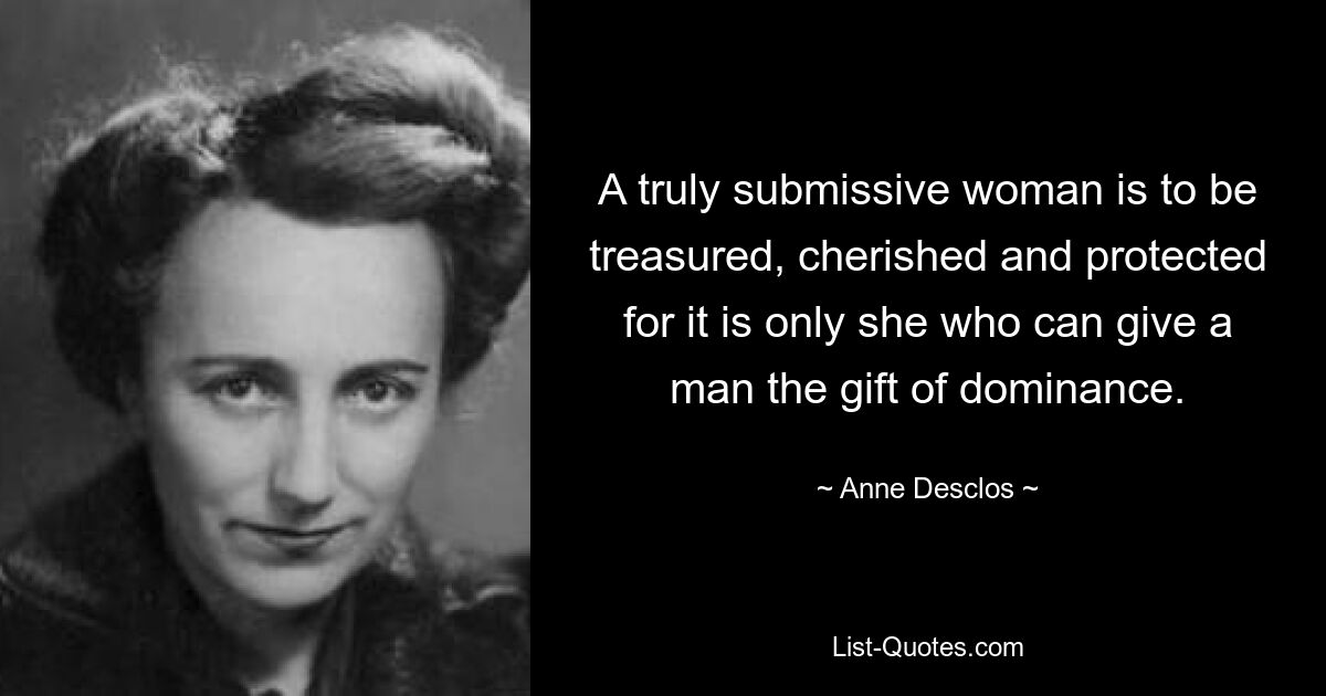 A truly submissive woman is to be treasured, cherished and protected for it is only she who can give a man the gift of dominance. — © Anne Desclos