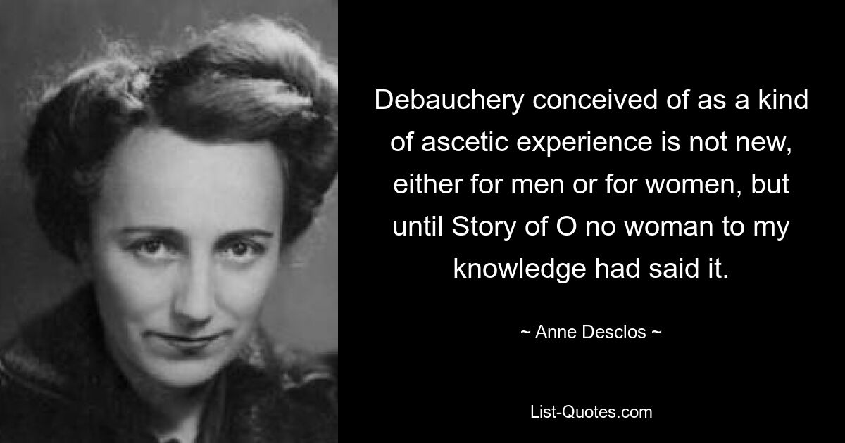 Debauchery conceived of as a kind of ascetic experience is not new, either for men or for women, but until Story of O no woman to my knowledge had said it. — © Anne Desclos