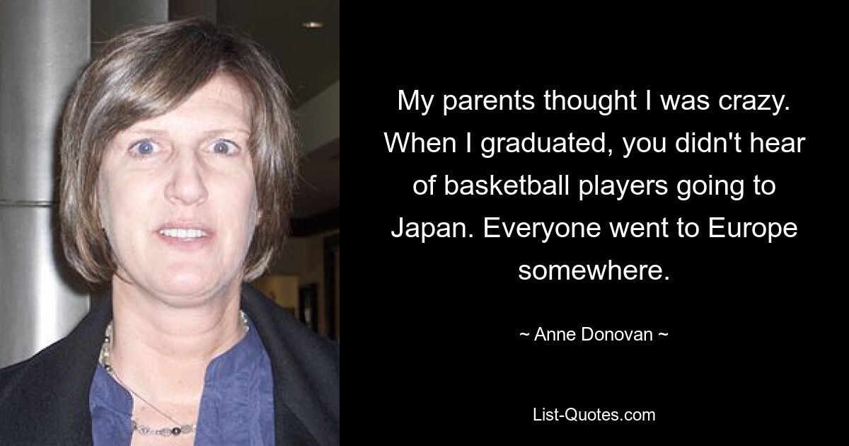 My parents thought I was crazy. When I graduated, you didn't hear of basketball players going to Japan. Everyone went to Europe somewhere. — © Anne Donovan