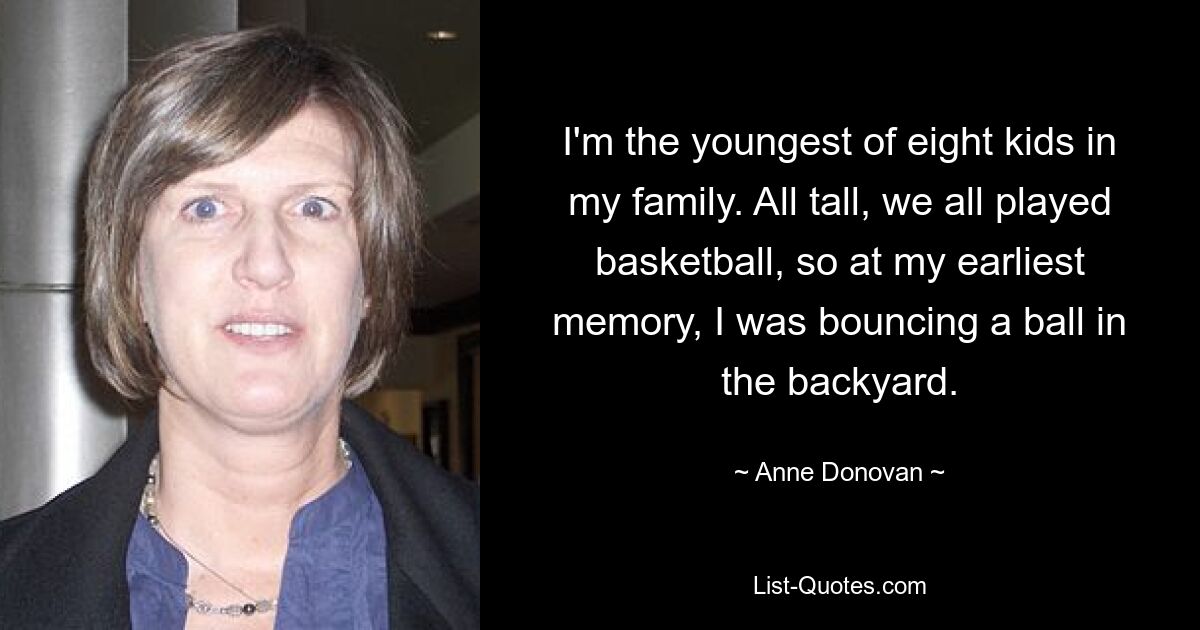 I'm the youngest of eight kids in my family. All tall, we all played basketball, so at my earliest memory, I was bouncing a ball in the backyard. — © Anne Donovan