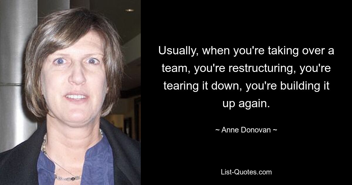 Usually, when you're taking over a team, you're restructuring, you're tearing it down, you're building it up again. — © Anne Donovan