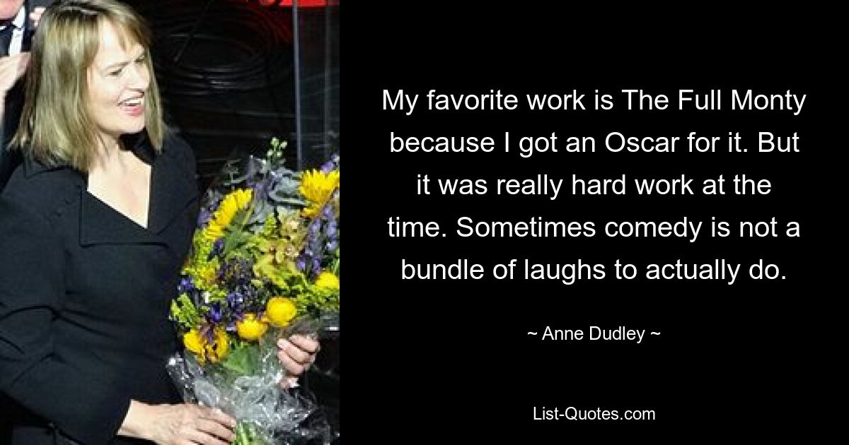 My favorite work is The Full Monty because I got an Oscar for it. But it was really hard work at the time. Sometimes comedy is not a bundle of laughs to actually do. — © Anne Dudley