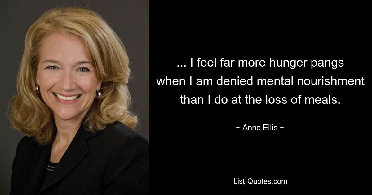 ... I feel far more hunger pangs when I am denied mental nourishment than I do at the loss of meals. — © Anne Ellis