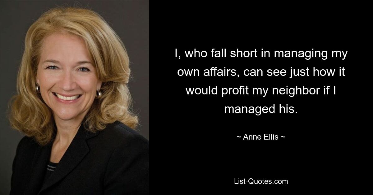 I, who fall short in managing my own affairs, can see just how it would profit my neighbor if I managed his. — © Anne Ellis