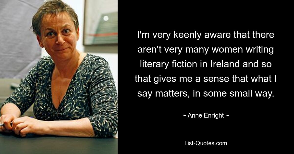 I'm very keenly aware that there aren't very many women writing literary fiction in Ireland and so that gives me a sense that what I say matters, in some small way. — © Anne Enright