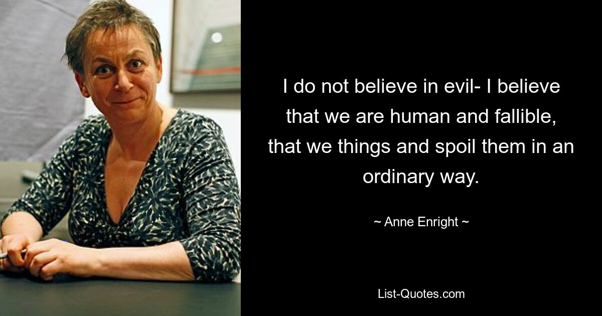 I do not believe in evil- I believe that we are human and fallible, that we things and spoil them in an ordinary way. — © Anne Enright