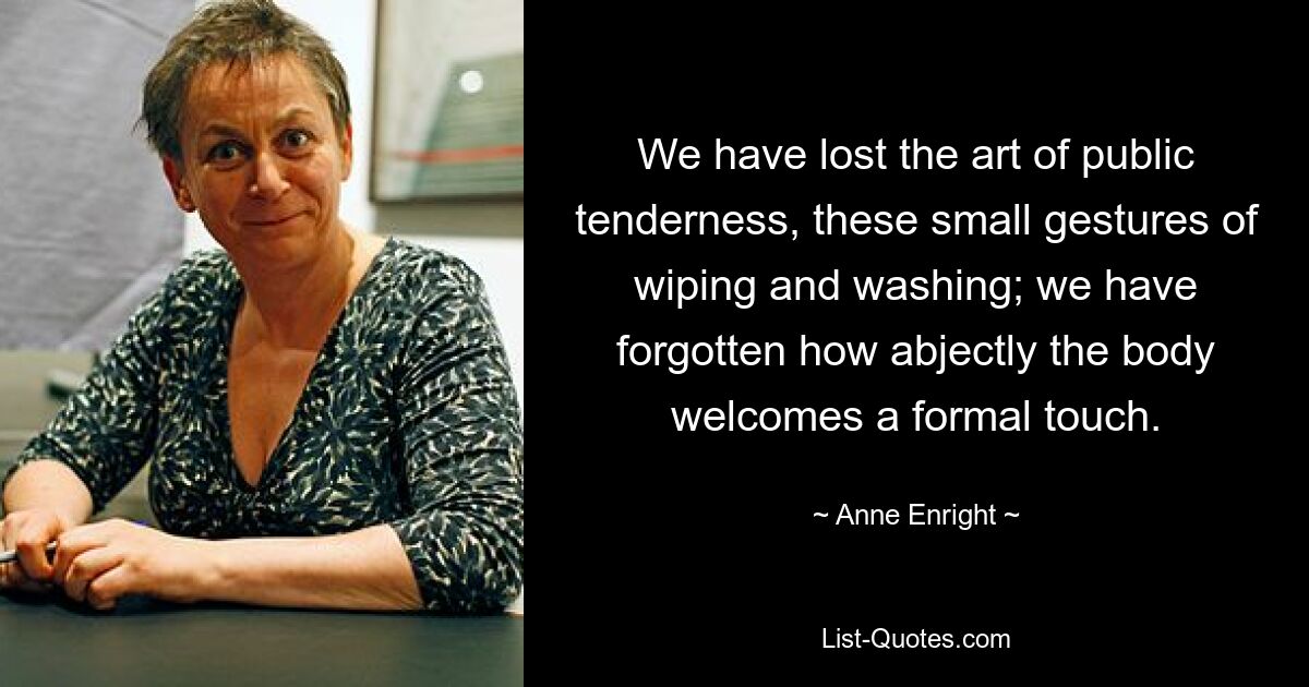 We have lost the art of public tenderness, these small gestures of wiping and washing; we have forgotten how abjectly the body welcomes a formal touch. — © Anne Enright