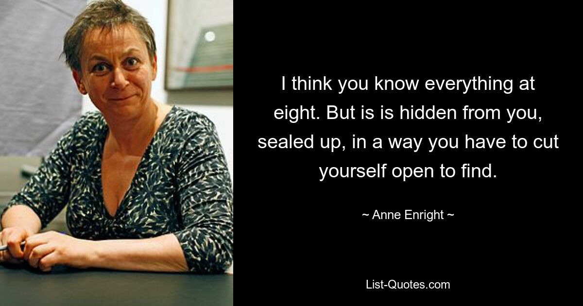 I think you know everything at eight. But is is hidden from you, sealed up, in a way you have to cut yourself open to find. — © Anne Enright