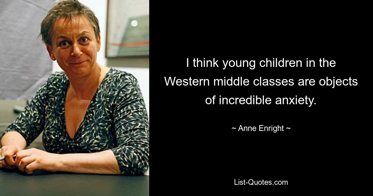 I think young children in the Western middle classes are objects of incredible anxiety. — © Anne Enright